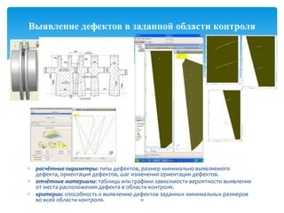 расчётные параметры: типы дефектов, размер минимально выявляемого
дефекта, ориентация дефектов, шаг изменения ориентации дефектов.
отчётные материалы: таблицы или графики зависимости вероятности выявления
от места расположения дефекта в области контроля.
критерии: способность к выявлению дефектов заданных минимальных размеров
во всей области контроля. 16
Выявление дефектов в заданной области контроля
 