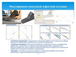 расчётные параметры: определение наихудшей дефектной ситуации как набора
влияющих параметров с диапазоном и шагом их изменения;
отчётные материалы: выходные параметры (например, А-сканы, изображения
дефектов) с указанием их значений, подтверждающих факт выявления или
пропуска дефектов, и/или графики (таблицы) зависимости вероятности выявления
дефектов от значений изменяемых параметров;
критерии: способность выявлять дефекты в наихудшей дефектной ситуации
(например, с заданной вероятностью выявления).
19
Моделирование наихудшей дефектной ситуации
 
