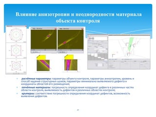 расчётные параметры: параметры объекта контроля, параметры анизотропии, уровень и
способ задания структурных шумов, параметры минимально выявляемого дефекта и
координаты областей его размещения;
отчётные материалы: погрешность определения координат дефекта в различных частях
области контроля, выявляемость дефектов в различных областях контроля;
критерии: соответствие погрешности определения координат дефектов, возможность
выявления дефектов.
21
Влияние анизотропии и неоднородности материала
объекта контроля
 
