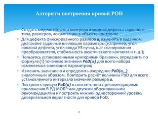 Создать модель объекта контроля и модель дефекта заданного
типа, размеров, локализации в объекте контроля;
Для дефекта фиксированного размера ai изменять в заданном
диапазоне заданные влияющие параметры (например, угол
наклона дефекта, угол ввода УЗ пучка, шаг сканирования
преобразователя, стабильность акустического контакта и т. д.);
Пользуясь установленными критериями браковки, определить по
формуле (1) точечные значения PoD(аi) для всего набора
изменяемых влияющих параметров;
Изменить значение а и определить очередное PoD(аi+1)
аналогичным образом. Повторить расчёт величины PoD для всего
установленного интервала значений размера а.
Построить кривую PoD(а) в соответствии с рекомендациями
приложения В РД МОБР или другими обоснованными
рекомендациями и построить нижний односторонний уровень
доверительной вероятности для кривой PoD.
24
Алгоритм построения кривой POD
 