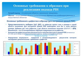 Лучший подход – это реальные объекты с реальными трещинами,
Обычно – искусственные объекты (испытательные образцы) или комбинация реальных и
искусственных объектов
Основные требования к дефектам в образце (для построения кривой POD)
Представительность выборки (95% ДИ): 29 дефектов одного типа и размера в одной
области положения. Для построения кривой POD необходимо хотя бы 4 точки разного
размера. Добавим два типа дефектов и две области положения получаем 29*4*2*2 = 464.
Минимально – это 10 полноразмерных образцов содержащие 40-50 дефектов.
Большинство дефектов должно располагаться в зоне быстрого роста кривой POD (оптимально 50-
60% чтобы сделать выводы или распределение размеров дефектов - линейное на логарифмической шкале).
NONDESTRUCTIVE EVALUATION SYSTEM RELIABILITY ASSESSMENT. USA
MIL-HDBK-1823, 30 April 1999
Определение погрешности измерений и воспроизводимости результатов контроля
накладывает дополнительные требования к дефектам
3
Основные требования к образцам при
реализации подхода PDI
 