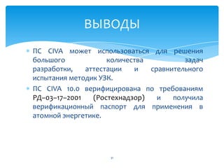 ПС CIVA может использоваться для решения
большого количества задач
разработки, аттестации и сравнительного
испытания методик УЗК.
ПС CIVA 10.0 верифицирована по требованиям
РД–03–17–2001 (Ростехнадзор) и получила
верификационный паспорт для применения в
атомной энергетике.
31
ВЫВОДЫ
 