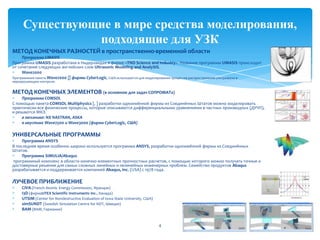 МЕТОД КОНЕЧНЫХ РАЗНОСТЕЙ в пространственно-временной области
Программа UMASIS
Программа UMASIS разработана в Нидерландах в фирме «TNO Science and Industry». Название программы UMASIS происходит
от сочетания следующих английских слов Ultrasonic Modeling and AnalySIS.
Wave2000
Программные пакеты Wave2000 [] фирмы CyberLogic, США используются для моделирования процессов распространения ультразвука в
неразрушающем контроле.
МЕТОД КОНЕЧНЫХ ЭЛЕМЕНТОВ (в основном для задач СОПРОМАТа)
Программа COMSOL
С помощью пакета COMSOL Multiphysics [, ] разработки одноимённой фирмы из Соединённых Штатов можно моделировать
практически все физические процессы, которые описываются дифференциальными уравнениями в частных производных (ДУЧП),
и решаются МКЭ.
в механике: NX NASTRAN, ASKA
в акустике Wave2500 и Wave3000 (фирма CyberLogic, США)
УНИВЕРСАЛЬНЫЕ ПРОГРАММЫ
Программа ANSYS
В последнее время особенно широко используется программа ANSYS, разработки одноимённой фирмы из Соединённых
Штатов.
Программа SIMULIA/Abaqus
программный комплекс в области конечно-элементных прочностных расчетов, с помощью которого можно получать точные и
достоверные решения для самых сложных линейных и нелинейных инженерных проблем. Семейство продуктов Abaqus
разрабатывается и поддерживается компанией Abaqus, Inc. (USA) с 1978 года.
ЛУЧЕВОЕ ПРИБЛИЖЕНИЕ
CIVA (French Atomic Energy Commission, Франция)
I3D (фирмаUTEX Scientific Instruments Inc., Канада)
UTSIM (Center for Nondestructive Evaluation of Iowa State University, США)
simSUNDT (Swedish Simulation Centre for NDT, Швеция)
BAM (BAM, Германия)
4
Существующие в мире средства моделирования,
подходящие для УЗК
 