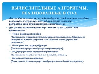 7
ВЫЧИСЛИТЕЛЬНЫЕ АЛГОРИТМЫ,
РЕАЛИЗОВАННЫЕ В CIVA
Для расчёта акустических полей преобразователей и антенных решёток
используется теория лучевых трубок, которая описывает
распространение звука в скалярном приближении
Для расчёта взаимодействия акустических полей с дефектами
применяются:
Теория дифракции Кирхгофа
[дифракция на плоском полуэллиптическом и прямоугольном дефектах, на
отверстиях бокового сверления, плоскодонном и полусферическим
отверстиях],
Геометрическая теория дифракции
[для описания процесса дифракции на краях трещин],
Модифицированное Борновское приближение
[дифракция на твердых включениях в упругой матрице],
Метод разделения переменных
[более точное описания процесса дифракции на отв. бокового сверления].
 