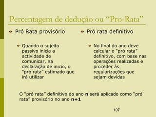 107
Percentagem de dedução ou “Pro-Rata”
Pró Rata provisório
Quando o sujeito
passivo inicia a
actividade de
comunicar, na
declaração de inicio, o
“pró rata” estimado que
irá utilizar
Pró rata definitivo
No final do ano deve
calcular o “pró rata”
definitivo, com base nas
operações realizadas e
proceder às
regularizações que
sejam devidas
O “pró rata” definitivo do ano n será aplicado como “pró
rata” provisório no ano n+1
 