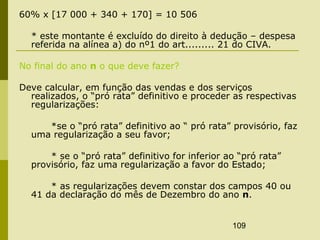 109
60% x [17 000 + 340 + 170] = 10 506
* este montante é excluído do direito à dedução – despesa
referida na alínea a) do nº1 do art......... 21 do CIVA.
No final do ano n o que deve fazer?
Deve calcular, em função das vendas e dos serviços
realizados, o “pró rata” definitivo e proceder as respectivas
regularizações:
*se o “pró rata” definitivo ao “ pró rata” provisório, faz
uma regularização a seu favor;
* se o “pró rata” definitivo for inferior ao “pró rata”
provisório, faz uma regularização a favor do Estado;
* as regularizações devem constar dos campos 40 ou
41 da declaração do mês de Dezembro do ano n.
 