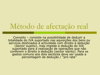 Método de afectação real
Conceito – consiste na possibilidade de deduzir a
totalidade do IVA suportado nas aquisições dos bens ou
serviços destinados à actividade com direito à dedução
(sector sujeito), mas impede a dedução do IVA
suportado para a realização de operações que não
conferem o direito à dedução (sector isento). Para os
gastos comuns aos dois sectores deve ser usada a
percentagem de dedução / “pró rata”
 