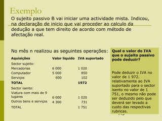 113
Exemplo
Aquisições Valor liquido IVA suportado
Sector sujeito:
Mercadorias
Computador
Serviços
6 000
5 000
600
1 020
850
102
TOTAL 1972
Sector isento:
Viatura com mais de 9
lugares
Outros bens e serviços
6 000
4 300
1 020
731
TOTAL 1 751
O sujeito passivo B vai iniciar uma actividade mista. Indicou,
na declaração de inicio que vai proceder ao calculo da
dedução a que tem direito de acordo com método de
afectação real.
No mês n realizou as seguintes operações: Qual o valor do IVA
que o sujeito passivo
pode deduzir?
Pode deduzir o IVA no
valor de 1 972.
relativamente ao IVA
suportado para o sector
isento no valor de 1
751, o mesmo não pode
ser deduzido pelo que
deverá ser levado a
custo das respectivas
rubricas.
 