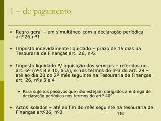 116
1 – de pagamento
Regra geral – em simultâneo com a declaração periódica
artº26,nº1
Imposto indevidamente liquidado – prazo de 15 dias na
Tesouraria de Finanças art. 26, nº2
Imposto liquidado P/ aquisição dos serviços – referidos no
art. 6º (nºs 8 e 10, al.a), e nos termos do nº3 do art. 29 –
até ao dia 20 do 2º mês seguinte na Tesouraria de Finanças
art. 26, nºs 3 e 4
Para sujeitos passivos que não estejam obrigados à entrega de
declaração periódica nos termos do artº 40º
Actos isolados – até ao fim do mês seguinte na tesouraria de
Finanças artº26, nº2
 