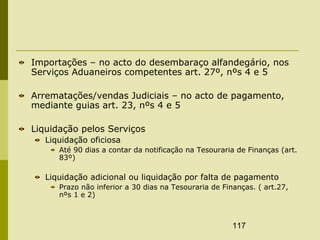 117
Importações – no acto do desembaraço alfandegário, nos
Serviços Aduaneiros competentes art. 27º, nºs 4 e 5
Arrematações/vendas Judiciais – no acto de pagamento,
mediante guias art. 23, nºs 4 e 5
Liquidação pelos Serviços
Liquidação oficiosa
Até 90 dias a contar da notificação na Tesouraria de Finanças (art.
83º)
Liquidação adicional ou liquidação por falta de pagamento
Prazo não inferior a 30 dias na Tesouraria de Finanças. ( art.27,
nºs 1 e 2)
 