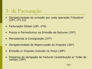 121
3- de Facturação
Obrigatoriedade de emissão por cada operação Tributável
(25º, nº1 b))
Facturação Global (28º, nº6)
Prazos e Formalismos na Emissão de facturas (35º)
Mercadorias à Consignação (37º)
Obrigatoriedade de Repercussão do Imposto (36º)
Emissão c/ Imposto Incluído no Preço (38º)
Dispensa da obrigação de Facturar (substituição p/ Talão de
venda) (39º)
 