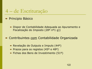 122
4 – de Escrituração
Principio Básico
Dispor de Contabilidade Adequada ao Apuramento e
Fiscalização do Imposto (28º nº1 g))
Contribuintes com Contabilidade Organizada
Revelação de Outputs e Imputs (44º)
Prazos para os registos (45º e 48º)
Fichas dos Bens de Investimento (51º)
 