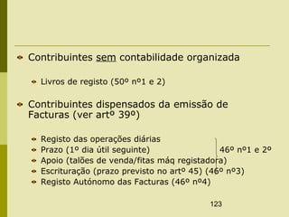 123
Contribuintes sem contabilidade organizada
Livros de registo (50º nº1 e 2)
Contribuintes dispensados da emissão de
Facturas (ver artº 39º)
Registo das operações diárias
Prazo (1º dia útil seguinte) 46º nº1 e 2º
Apoio (talões de venda/fitas máq registadora)
Escrituração (prazo previsto no artº 45) (46º nº3)
Registo Autónomo das Facturas (46º nº4)
 