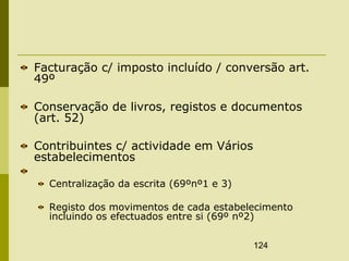 124
Facturação c/ imposto incluído / conversão art.
49º
Conservação de livros, registos e documentos
(art. 52)
Contribuintes c/ actividade em Vários
estabelecimentos
Centralização da escrita (69ºnº1 e 3)
Registo dos movimentos de cada estabelecimento
incluindo os efectuados entre si (69º nº2)
 
