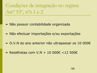 126
Condições de integração no regime
Artº 53º, nºs 1 e 2
Não possuir contabilidade organizada
Não efectuar importações e/ou exportações
O.V.N do ano anterior não ultrapassar os 10 000€
Retalhistas com V.N > 10 000€ <12 500€
 