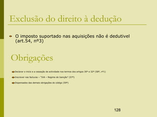 128
Exclusão do direito à dedução
O imposto suportado nas aquisições não é dedutivel
(art.54, nº3)
Obrigações
Declarar o inicio e a cessação de actividade nos termos dos artigos 30º e 32º (58º, nº1)
Inscrever nas facturas – “IVA – Regime de Isenção” (57º)
Dispensados das demais obrigações do código (59º)
 