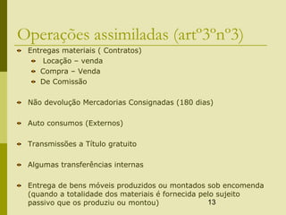 13
Operações assimiladas (artº3ºnº3)
Entregas materiais ( Contratos)
Locação – venda
Compra – Venda
De Comissão
Não devolução Mercadorias Consignadas (180 dias)
Auto consumos (Externos)
Transmissões a Título gratuito
Algumas transferências internas
Entrega de bens móveis produzidos ou montados sob encomenda
(quando a totalidade dos materiais é fornecida pelo sujeito
passivo que os produziu ou montou)
 