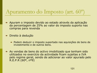 131
Apuramento do Imposto (art. 60º)
Apuram o imposto devido ao estado através da aplicação
da percentagem de 25% ao valor do imposto suporto nas
compras para revenda
Direito à dedução
Podem deduzir o imposto suportado nas aquisições de bens de
investimento e de outros bens.
As vendas de bens do activo imobilizado que tenham sido
utilizados no exercício da actividade ficam sujeitas a IVA
pelo regime geral, sendo de adicionar ao valor apurado pelo
R.E.P.R (60º, nº9)
 