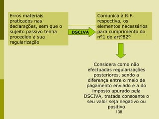 138
Erros materiais
praticados nas
declarações, sem que o
sujeito passivo tenha
procedido à sua
regularização
Comunica à R.F.
respectiva, os
elementos necessários
para cumprimento do
nº1 do artº82º
DSCIVA
Considera como não
efectuadas regularizações
posteriores, sendo a
diferença entre o meio de
pagamento enviado e a do
imposto apurado pela
DSCIVA, tratada consoante o
seu valor seja negativo ou
positivo
 