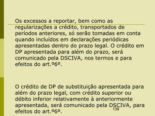 139
Os excessos a reportar, bem como as
regularizações a crédito, transportados de
períodos anteriores, só serão tomadas em conta
quando incluídos em declarações periódicas
apresentadas dentro do prazo legal. O crédito em
DP apresentada para além do prazo, será
comunicado pela DSCIVA, nos termos e para
efeitos do art.º6º.
O crédito de DP de substituição apresentada para
além do prazo legal, com crédito superior ou
débito inferior relativamente à anteriormente
apresentada, será comunicado pela DSCIVA, para
efeitos do art.º6º.
 