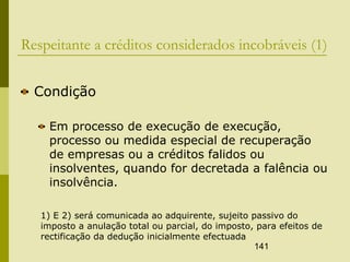 141
Respeitante a créditos considerados incobráveis (1)
Condição
Em processo de execução de execução,
processo ou medida especial de recuperação
de empresas ou a créditos falidos ou
insolventes, quando for decretada a falência ou
insolvência.
1) E 2) será comunicada ao adquirente, sujeito passivo do
imposto a anulação total ou parcial, do imposto, para efeitos de
rectificação da dedução inicialmente efectuada
 