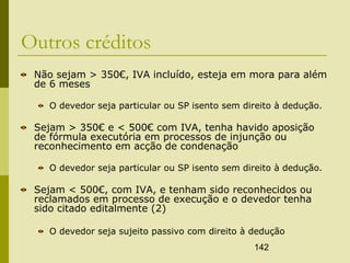 142
Outros créditos
Não sejam > 350€, IVA incluído, esteja em mora para além
de 6 meses
O devedor seja particular ou SP isento sem direito à dedução.
Sejam > 350€ e < 500€ com IVA, tenha havido aposição
de fórmula executória em processos de injunção ou
reconhecimento em acção de condenação
O devedor seja particular ou SP isento sem direito à dedução.
Sejam < 500€, com IVA, e tenham sido reconhecidos ou
reclamados em processo de execução e o devedor tenha
sido citado editalmente (2)
O devedor seja sujeito passivo com direito à dedução
 