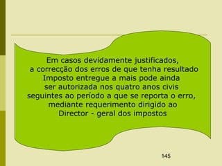 145
Em casos devidamente justificados,
a correcção dos erros de que tenha resultado
Imposto entregue a mais pode ainda
ser autorizada nos quatro anos civis
seguintes ao período a que se reporta o erro,
mediante requerimento dirigido ao
Director - geral dos impostos
 
