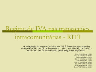Regime de IVA nas transacções
intracomunitárias - RITI
 adaptado do regime Jurídico do IVA à Directiva do conselho
nº91/680/CEE, de 16 de Dezembro …(D.L. nº 290/92, de 28/12)
este Dec. Lei foi actualizado pelos seguintes diplomas:
-D.L. nº 82/94, de 14/03
-D.L. nº 166/94, de 09/06
- Lei nº 39-B/94 (OE/95)
- D.L nº 100/95, de 19/05
- Lei nº10-B/96, 23/03
- D.L. nº 206/96, de 26/10
-D.L. nº204/97, de 09/08
- Lei nº 87-B/98, de 31/12
- D.L. nº 31/2001 de 08/02
 