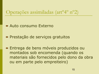 15
Operações assimiladas (artº4º nº2)
Auto consumo Externo
Prestação de serviços gratuitos
Entrega de bens móveis produzidos ou
montados sob encomenda (quando os
materiais são fornecidos pelo dono da obra
ou em parte pelo empreiteiro)
 