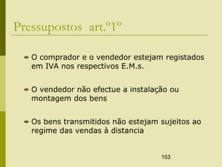 153
Pressupostos art.º1º
O comprador e o vendedor estejam registados
em IVA nos respectivos E.M.s.
O vendedor não efectue a instalação ou
montagem dos bens
Os bens transmitidos não estejam sujeitos ao
regime das vendas à distancia
 
