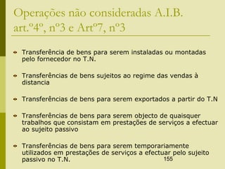 155
Operações não consideradas A.I.B.
art.º4º, nº3 e Artº7, nº3
Transferência de bens para serem instaladas ou montadas
pelo fornecedor no T.N.
Transferências de bens sujeitos ao regime das vendas à
distancia
Transferências de bens para serem exportados a partir do T.N
Transferências de bens para serem objecto de quaisquer
trabalhos que consistam em prestações de serviços a efectuar
ao sujeito passivo
Transferências de bens para serem temporariamente
utilizados em prestações de serviços a efectuar pelo sujeito
passivo no T.N.
 