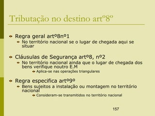 157
Tributação no destino artº8º
Regra geral artº8nº1
No território nacional se o lugar de chegada aqui se
situar
Cláusulas de Segurança artº8, nº2
No território nacional ainda que o lugar de chegada dos
bens verifique noutro E.M
Aplica-se nas operações triangulares
Regra especifica artº9º
Bens sujeitos a instalação ou montagem no território
nacional
Consideram-se transmitidos no território nacional
 