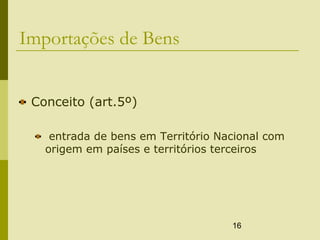 16
Importações de Bens
Conceito (art.5º)
entrada de bens em Território Nacional com
origem em países e territórios terceiros
 