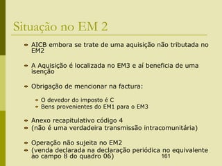 161
Situação no EM 2
AICB embora se trate de uma aquisição não tributada no
EM2
A Aquisição é localizada no EM3 e aí beneficia de uma
isenção
Obrigação de mencionar na factura:
O devedor do imposto é C
Bens provenientes do EM1 para o EM3
Anexo recapitulativo código 4
(não é uma verdadeira transmissão intracomunitária)
Operação não sujeita no EM2
(venda declarada na declaração periódica no equivalente
ao campo 8 do quadro 06)
 