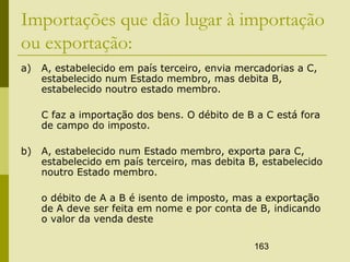 163
Importações que dão lugar à importação
ou exportação:
a) A, estabelecido em país terceiro, envia mercadorias a C,
estabelecido num Estado membro, mas debita B,
estabelecido noutro estado membro.
C faz a importação dos bens. O débito de B a C está fora
de campo do imposto.
b) A, estabelecido num Estado membro, exporta para C,
estabelecido em país terceiro, mas debita B, estabelecido
noutro Estado membro.
o débito de A a B é isento de imposto, mas a exportação
de A deve ser feita em nome e por conta de B, indicando
o valor da venda deste
 