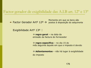 176
Factor gerador de exigibilidade das A.I.B art. 12º e 13º
Factor Gerador Artº 12º 
Exigibilidade Artº 13º :
 regra geral – na data da
emissão da factura do fornecedor
 regra especifica – no dia 15 do
mês seguinte àquele em que o imposto é devido
 Adiantamentos – não há lugar à exigibilidade
do imposto
Momento em que os bens são
postos à disposição do adquirente
 