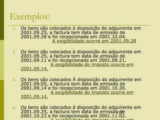 177
Exemplos:
1. Os bens são colocados à disposição do adquirente em
2001.09.25, a factura tem data de emissão de
2001.09.28 e foi recepcionada em 2001.10.04.
A exigibilidade ocorre em 2001.09.28
2. Os bens são colocados à disposição do adquirente em
2001.09.25, a factura tem data de emissão de
2001.09.11 e foi recepcionada em 2001.09.21.
A exigibilidade do imposto ocorre em
2001.09.14.
3. Os bens são colocados À disposição do adquirente em
2001.09.05, a factura tem data de emissão de
2001.09.14 e foi recepcionada em 2001.10.20.
A exigibilidade do imposto ocorre em
2001.09.14.
4. Os bens são colocados à disposição do adquirente em
2001.09.25, a factura tem data de emissão de
2001.10.23 e foi recepcionada em 2001.11.02.
 