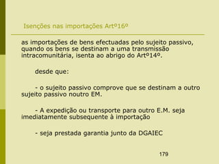 179
Isenções nas importações Artº16º
as importações de bens efectuadas pelo sujeito passivo,
quando os bens se destinam a uma transmissão
intracomunitária, isenta ao abrigo do Artº14º.
desde que:
- o sujeito passivo comprove que se destinam a outro
sujeito passivo noutro EM.
- A expedição ou transporte para outro E.M. seja
imediatamente subsequente à importação
- seja prestada garantia junto da DGAIEC
 