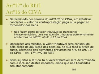 181
Artº17º do RITI
Artº16 do CIVA
Determinado nos termos do artº16º do CIVA, em idênticas
condições – valor da contraprestação paga ou a pagar ao
fornecedor dos bens
Não fazem parte do valor tributável os transportes
intracomunitários, uma vez que são tributados autonomamente
nos termos do artº6º, nºs11 e 12 do CIVA
Operações assimiladas, o valor tributável será constituído
pelo preço de aquisição dos bens ou, na sua falta o preço de
custo, acrescido dos elementos previstos no nº5 do art. 16º
do CIVA – art. 17º, nº2 do RITI
Bens sujeitos a IEC ou IA o valor tributável será determinado
com a inclusão destes impostos, ainda que não liquidados
simultaneamente
 