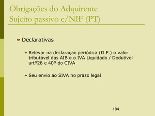 184
Obrigações do Adquirente
Sujeito passivo c/NIF (PT)
Declarativas
Relevar na declaração periódica (D.P.) o valor
tributável das AIB e o IVA Liquidado / Dedutivel
artº28 e 40º do CIVA
Seu envio ao SIVA no prazo legal
 