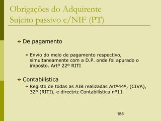 185
Obrigações do Adquirente
Sujeito passivo c/NIF (PT)
De pagamento
Envio do meio de pagamento respectivo,
simultaneamente com a D.P. onde foi apurado o
imposto. Artº 22º RITI
Contabilística
Registo de todas as AIB realizadas Artº44º, (CIVA),
32º (RITI), e directriz Contabilística nº11
 