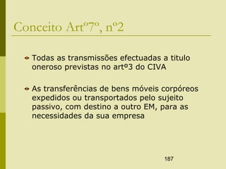 187
Conceito Artº7º, nº2
Todas as transmissões efectuadas a titulo
oneroso previstas no artº3 do CIVA
As transferências de bens móveis corpóreos
expedidos ou transportados pelo sujeito
passivo, com destino a outro EM, para as
necessidades da sua empresa
 