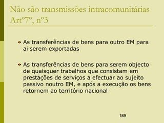 189
Não são transmissões intracomunitárias
Artº7º, nº3
As transferências de bens para outro EM para
ai serem exportadas
As transferências de bens para serem objecto
de quaisquer trabalhos que consistam em
prestações de serviços a efectuar ao sujeito
passivo noutro EM, e após a execução os bens
retornem ao território nacional
 