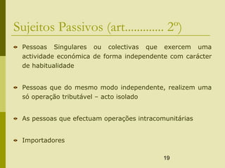 19
Sujeitos Passivos (art............. 2º)
Pessoas Singulares ou colectivas que exercem uma
actividade económica de forma independente com carácter
de habitualidade
Pessoas que do mesmo modo independente, realizem uma
só operação tributável – acto isolado
As pessoas que efectuam operações intracomunitárias
Importadores
 
