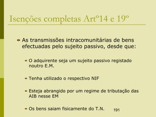 191
Isenções completas Artº14 e 19º
As transmissões intracomunitárias de bens
efectuadas pelo sujeito passivo, desde que:
O adquirente seja um sujeito passivo registado
noutro E.M.
Tenha utilizado o respectivo NIF
Esteja abrangido por um regime de tributação das
AIB nesse EM
Os bens saiam fisicamente do T.N.
 