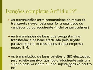 192
Isenções completas Artº14 e 19º
As transmissões intra comunitárias de meios de
transporte novos, seja qual for a qualidade do
vendedor ou do adquirente (inclui os particulares)
As transmissões de bens que conquistam na
transferência de bens efectuada pelo sujeito
passivo para as necessidades da sua empresa
noutro E.M.
As transmissões de bens sujeitos a IEC efectuadas
pelo sujeito passivo, quando o adquirente seja um
sujeito passivo isento ou não sujeito passivo noutro
EM
 