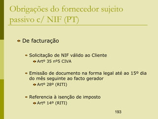 193
Obrigações do fornecedor sujeito
passivo c/ NIF (PT)
De facturação
Solicitação de NIF válido ao Cliente
Artº 35 nº5 CIVA
Emissão de documento na forma legal até ao 15º dia
do mês seguinte ao facto gerador
Artº 28º (RITI)
Referencia à isenção de imposto
Artº 14º (RITI)
 