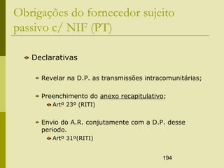 194
Obrigações do fornecedor sujeito
passivo c/ NIF (PT)
Declarativas
Revelar na D.P. as transmissões intracomunitárias;
Preenchimento do anexo recapitulativo;
Artº 23º (RITI)
Envio do A.R. conjutamente com a D.P. desse
periodo.
Artº 31º(RITI)
 