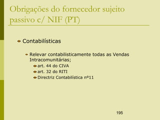 195
Obrigações do fornecedor sujeito
passivo c/ NIF (PT)
Contabilísticas
Relevar contabilisticamente todas as Vendas
Intracomunitárias;
art. 44 do CIVA
art. 32 do RITI
Directriz Contabilística nº11
 