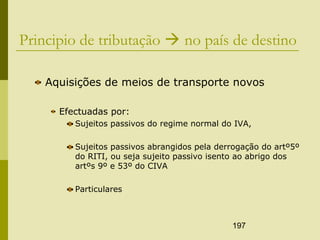 197
Principio de tributação  no país de destino
Aquisições de meios de transporte novos
Efectuadas por:
Sujeitos passivos do regime normal do IVA,
Sujeitos passivos abrangidos pela derrogação do artº5º
do RITI, ou seja sujeito passivo isento ao abrigo dos
artºs 9º e 53º do CIVA
Particulares
 